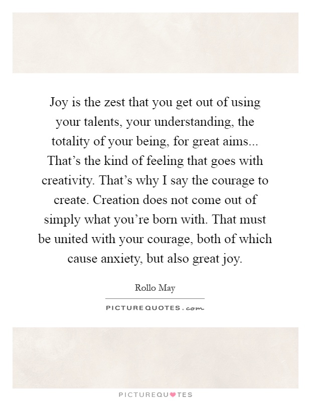 Joy is the zest that you get out of using your talents, your understanding, the totality of your being, for great aims... That's the kind of feeling that goes with creativity. That's why I say the courage to create. Creation does not come out of simply what you're born with. That must be united with your courage, both of which cause anxiety, but also great joy Picture Quote #1