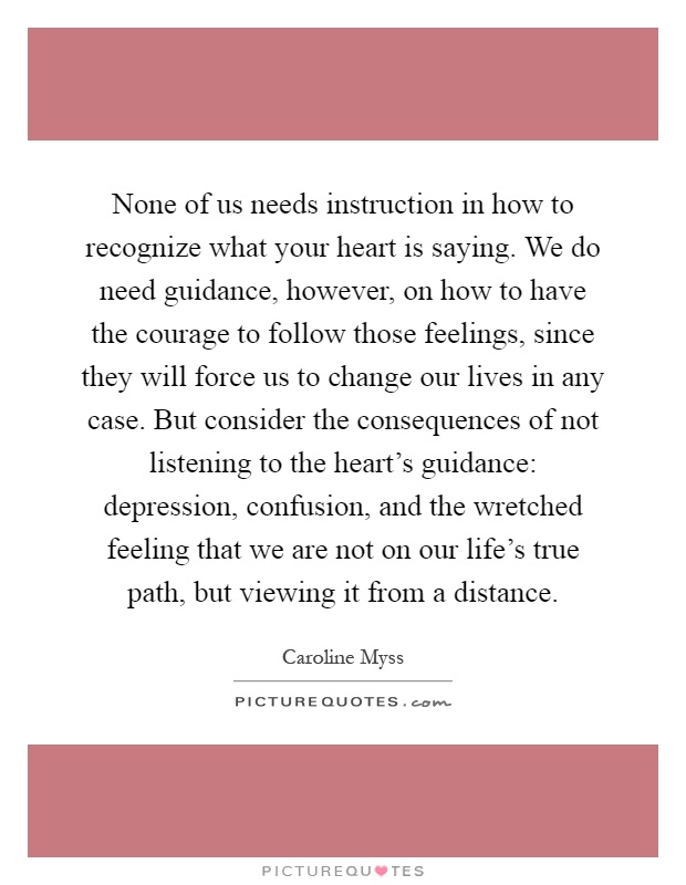 None of us needs instruction in how to recognize what your heart is saying. We do need guidance, however, on how to have the courage to follow those feelings, since they will force us to change our lives in any case. But consider the consequences of not listening to the heart's guidance: depression, confusion, and the wretched feeling that we are not on our life's true path, but viewing it from a distance Picture Quote #1