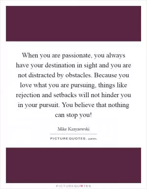 When you are passionate, you always have your destination in sight and you are not distracted by obstacles. Because you love what you are pursuing, things like rejection and setbacks will not hinder you in your pursuit. You believe that nothing can stop you! Picture Quote #1