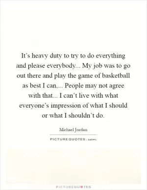 It’s heavy duty to try to do everything and please everybody... My job was to go out there and play the game of basketball as best I can,... People may not agree with that... I can’t live with what everyone’s impression of what I should or what I shouldn’t do Picture Quote #1