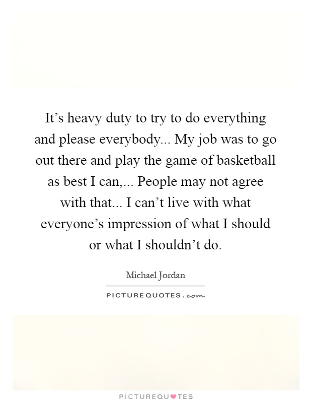 It's heavy duty to try to do everything and please everybody... My job was to go out there and play the game of basketball as best I can,... People may not agree with that... I can't live with what everyone's impression of what I should or what I shouldn't do Picture Quote #1