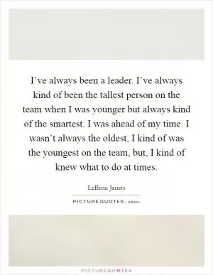 I’ve always been a leader. I’ve always kind of been the tallest person on the team when I was younger but always kind of the smartest. I was ahead of my time. I wasn’t always the oldest, I kind of was the youngest on the team, but, I kind of knew what to do at times Picture Quote #1