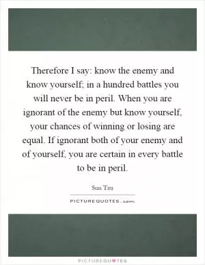 Therefore I say: know the enemy and know yourself; in a hundred battles you will never be in peril. When you are ignorant of the enemy but know yourself, your chances of winning or losing are equal. If ignorant both of your enemy and of yourself, you are certain in every battle to be in peril Picture Quote #1