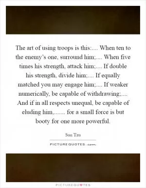 The art of using troops is this:.... When ten to the enemy’s one, surround him;.... When five times his strength, attack him;.... If double his strength, divide him;.... If equally matched you may engage him;.... If weaker numerically, be capable of withdrawing;.... And if in all respects unequal, be capable of eluding him,....... for a small force is but booty for one more powerful Picture Quote #1