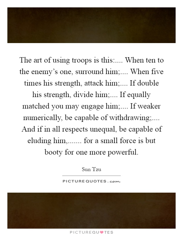 The art of using troops is this:.... When ten to the enemy's one, surround him;.... When five times his strength, attack him;.... If double his strength, divide him;.... If equally matched you may engage him;.... If weaker numerically, be capable of withdrawing;.... And if in all respects unequal, be capable of eluding him,....... for a small force is but booty for one more powerful Picture Quote #1