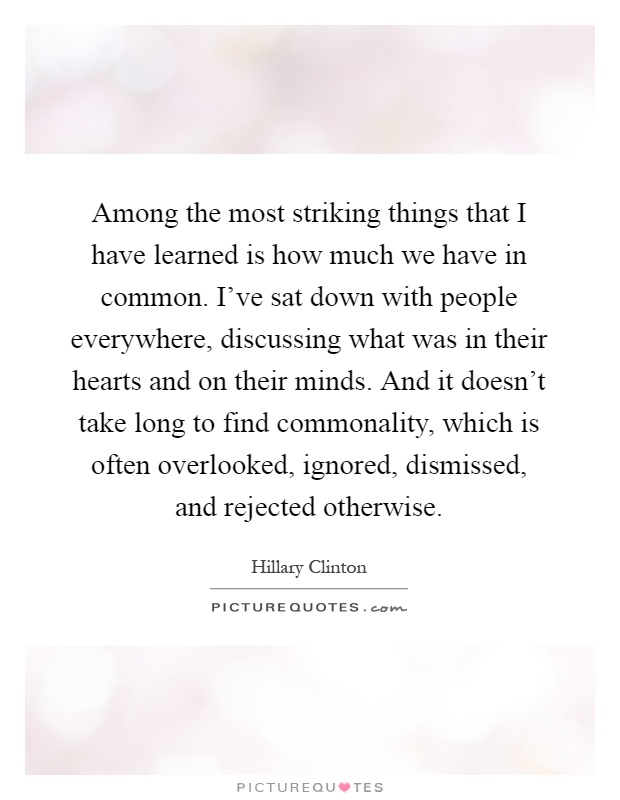 Among the most striking things that I have learned is how much we have in common. I've sat down with people everywhere, discussing what was in their hearts and on their minds. And it doesn't take long to find commonality, which is often overlooked, ignored, dismissed, and rejected otherwise Picture Quote #1