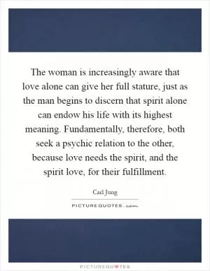 The woman is increasingly aware that love alone can give her full stature, just as the man begins to discern that spirit alone can endow his life with its highest meaning. Fundamentally, therefore, both seek a psychic relation to the other, because love needs the spirit, and the spirit love, for their fulfillment Picture Quote #1