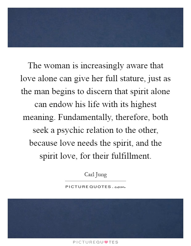 The woman is increasingly aware that love alone can give her full stature, just as the man begins to discern that spirit alone can endow his life with its highest meaning. Fundamentally, therefore, both seek a psychic relation to the other, because love needs the spirit, and the spirit love, for their fulfillment Picture Quote #1