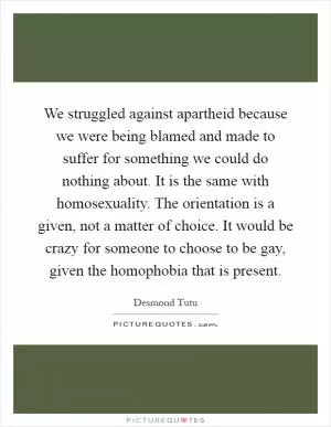 We struggled against apartheid because we were being blamed and made to suffer for something we could do nothing about. It is the same with homosexuality. The orientation is a given, not a matter of choice. It would be crazy for someone to choose to be gay, given the homophobia that is present Picture Quote #1
