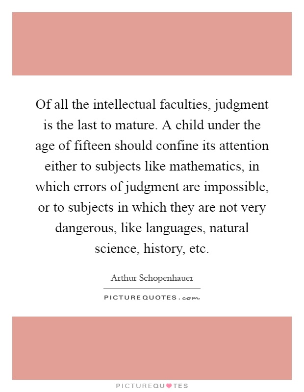 Of all the intellectual faculties, judgment is the last to mature. A child under the age of fifteen should confine its attention either to subjects like mathematics, in which errors of judgment are impossible, or to subjects in which they are not very dangerous, like languages, natural science, history, etc Picture Quote #1