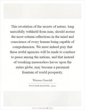 This revelation of the secrets of nature, long mercifully withheld from man, should arouse the most solemn reflections in the mind and conscience of every human being capable of comprehension. We must indeed pray that these awful agencies will be made to conduce to peace among the nations, and that instead of wreaking measureless havoc upon the entire globe, may become a perennial fountain of world prosperity Picture Quote #1