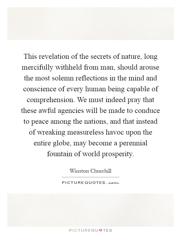 This revelation of the secrets of nature, long mercifully withheld from man, should arouse the most solemn reflections in the mind and conscience of every human being capable of comprehension. We must indeed pray that these awful agencies will be made to conduce to peace among the nations, and that instead of wreaking measureless havoc upon the entire globe, may become a perennial fountain of world prosperity Picture Quote #1