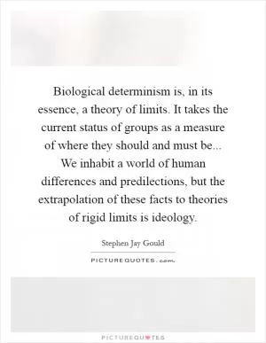 Biological determinism is, in its essence, a theory of limits. It takes the current status of groups as a measure of where they should and must be... We inhabit a world of human differences and predilections, but the extrapolation of these facts to theories of rigid limits is ideology Picture Quote #1