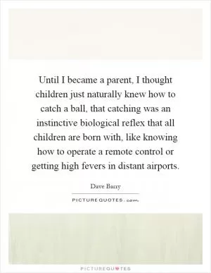 Until I became a parent, I thought children just naturally knew how to catch a ball, that catching was an instinctive biological reflex that all children are born with, like knowing how to operate a remote control or getting high fevers in distant airports Picture Quote #1