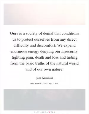Ours is a society of denial that conditions us to protect ourselves from any direct difficulty and discomfort. We expend enormous energy denying our insecurity, fighting pain, death and loss and hiding from the basic truths of the natural world and of our own nature Picture Quote #1