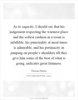 As to sagacity, I should say that his judgement respecting the warmest place and the softest cushion in a room is infallible, his punctuality at meal times is admirable, and his pertinacity in jumping on people’s shoulders till they give him some of the best of what is going, indicates great firmness Picture Quote #1