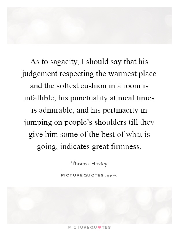 As to sagacity, I should say that his judgement respecting the warmest place and the softest cushion in a room is infallible, his punctuality at meal times is admirable, and his pertinacity in jumping on people's shoulders till they give him some of the best of what is going, indicates great firmness Picture Quote #1