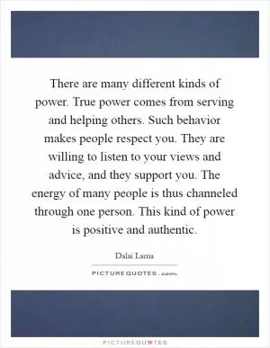 There are many different kinds of power. True power comes from serving and helping others. Such behavior makes people respect you. They are willing to listen to your views and advice, and they support you. The energy of many people is thus channeled through one person. This kind of power is positive and authentic Picture Quote #1