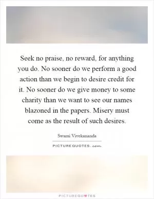 Seek no praise, no reward, for anything you do. No sooner do we perform a good action than we begin to desire credit for it. No sooner do we give money to some charity than we want to see our names blazoned in the papers. Misery must come as the result of such desires Picture Quote #1