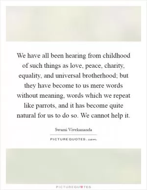 We have all been hearing from childhood of such things as love, peace, charity, equality, and universal brotherhood; but they have become to us mere words without meaning, words which we repeat like parrots, and it has become quite natural for us to do so. We cannot help it Picture Quote #1