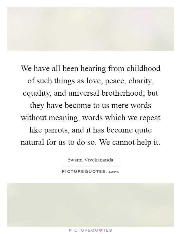 We have all been hearing from childhood of such things as love, peace, charity, equality, and universal brotherhood; but they have become to us mere words without meaning, words which we repeat like parrots, and it has become quite natural for us to do so. We cannot help it Picture Quote #1