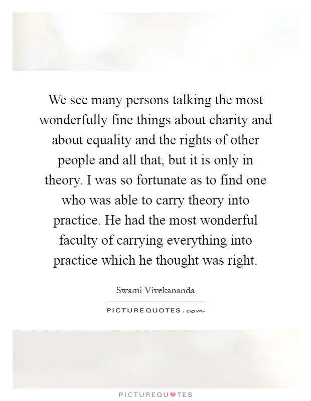 We see many persons talking the most wonderfully fine things about charity and about equality and the rights of other people and all that, but it is only in theory. I was so fortunate as to find one who was able to carry theory into practice. He had the most wonderful faculty of carrying everything into practice which he thought was right Picture Quote #1