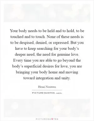 Your body needs to be held and to hold, to be touched and to touch. None of these needs is to be despised, denied, or repressed. But you have to keep searching for your body’s deeper need, the need for genuine love. Every time you are able to go beyond the body’s superficial desires for love, you are bringing your body home and moving toward integration and unity Picture Quote #1