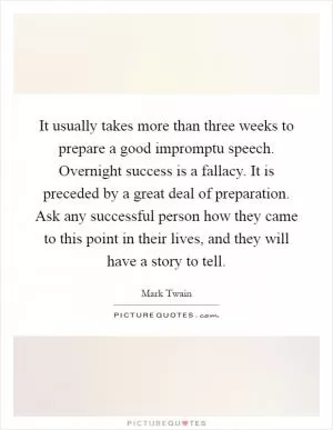 It usually takes more than three weeks to prepare a good impromptu speech. Overnight success is a fallacy. It is preceded by a great deal of preparation. Ask any successful person how they came to this point in their lives, and they will have a story to tell Picture Quote #1