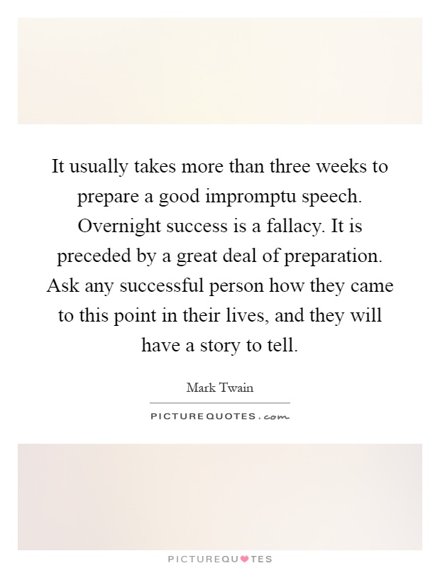 It usually takes more than three weeks to prepare a good impromptu speech. Overnight success is a fallacy. It is preceded by a great deal of preparation. Ask any successful person how they came to this point in their lives, and they will have a story to tell Picture Quote #1