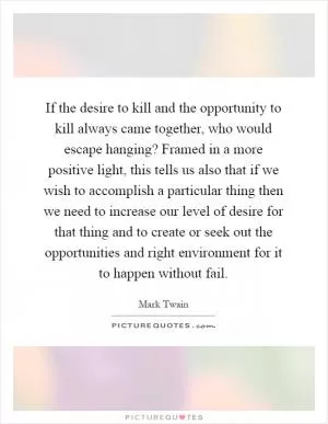 If the desire to kill and the opportunity to kill always came together, who would escape hanging? Framed in a more positive light, this tells us also that if we wish to accomplish a particular thing then we need to increase our level of desire for that thing and to create or seek out the opportunities and right environment for it to happen without fail Picture Quote #1