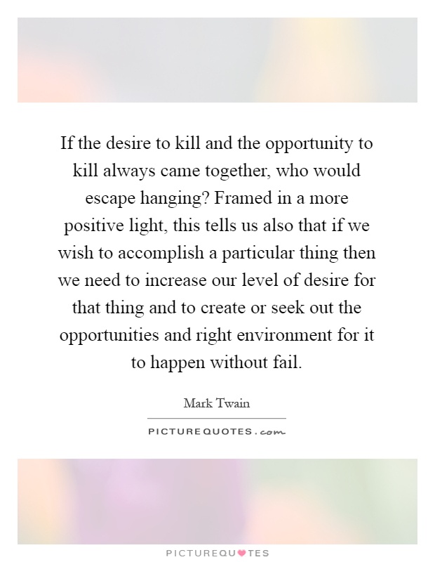 If the desire to kill and the opportunity to kill always came together, who would escape hanging? Framed in a more positive light, this tells us also that if we wish to accomplish a particular thing then we need to increase our level of desire for that thing and to create or seek out the opportunities and right environment for it to happen without fail Picture Quote #1