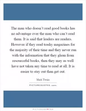 The man who doesn’t read good books has no advantage over the man who can’t read them. It is said that leaders are readers. However if they read trashy magazines for the majority of their time and they never run with the information that they glean from resourceful books, then they may as well have not taken any time to read at all. It is easier to stay out than get out Picture Quote #1