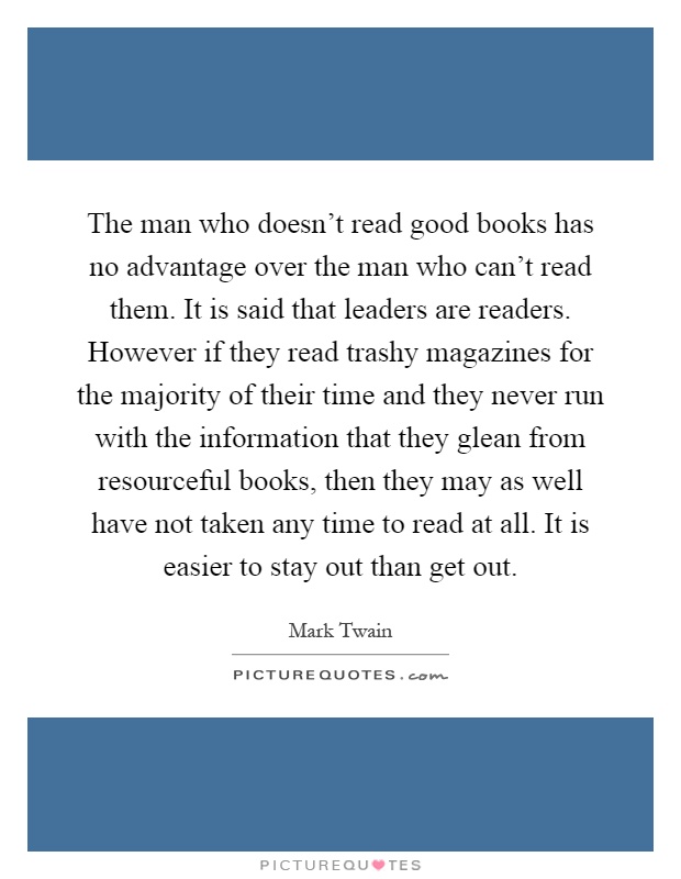 The man who doesn't read good books has no advantage over the man who can't read them. It is said that leaders are readers. However if they read trashy magazines for the majority of their time and they never run with the information that they glean from resourceful books, then they may as well have not taken any time to read at all. It is easier to stay out than get out Picture Quote #1
