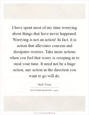 I have spent most of my time worrying about things that have never happened. Worrying is not an action! In fact, it is action that alleviates concern and dissipates worries. Take more actions when you feel that worry is creeping in to steal your time. It need not be a huge action, any action in the direction you want to go will do Picture Quote #1