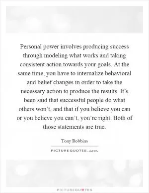Personal power involves producing success through modeling what works and taking consistent action towards your goals. At the same time, you have to internalize behavioral and belief changes in order to take the necessary action to produce the results. It’s been said that successful people do what others won’t, and that if you believe you can or you believe you can’t, you’re right. Both of those statements are true Picture Quote #1