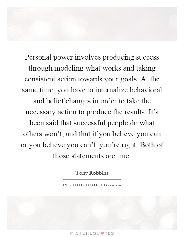 Personal power involves producing success through modeling what works and taking consistent action towards your goals. At the same time, you have to internalize behavioral and belief changes in order to take the necessary action to produce the results. It's been said that successful people do what others won't, and that if you believe you can or you believe you can't, you're right. Both of those statements are true Picture Quote #1