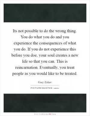 Its not possible to do the wrong thing. You do what you do and you experience the consequences of what you do. If you do not experience this before you doe, your soul creates a new life so that you can. This is reincarnation. Eventually, you treat people as you would like to be treated Picture Quote #1