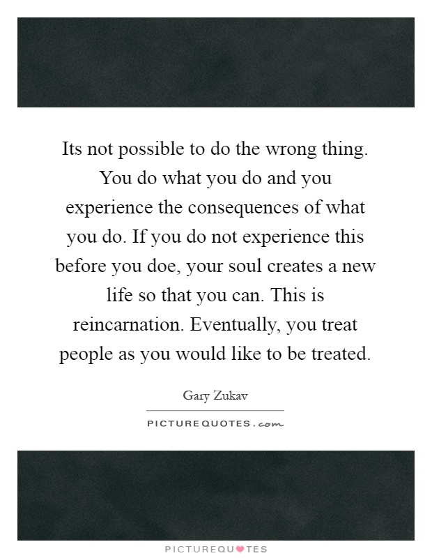 Its not possible to do the wrong thing. You do what you do and you experience the consequences of what you do. If you do not experience this before you doe, your soul creates a new life so that you can. This is reincarnation. Eventually, you treat people as you would like to be treated Picture Quote #1