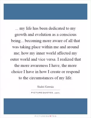 ... my life has been dedicated to my growth and evolution as a conscious being... becoming more aware of all that was taking place within me and around me; how my inner world affected my outer world and vice versa. I realized that the more awareness I have, the more choice I have in how I create or respond to the circumstances of my life Picture Quote #1