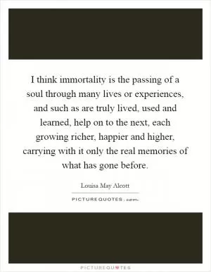 I think immortality is the passing of a soul through many lives or experiences, and such as are truly lived, used and learned, help on to the next, each growing richer, happier and higher, carrying with it only the real memories of what has gone before Picture Quote #1