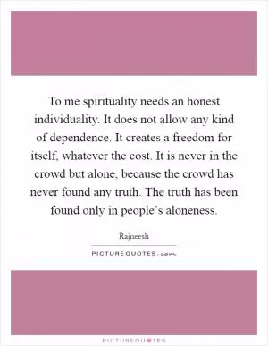 To me spirituality needs an honest individuality. It does not allow any kind of dependence. It creates a freedom for itself, whatever the cost. It is never in the crowd but alone, because the crowd has never found any truth. The truth has been found only in people’s aloneness Picture Quote #1