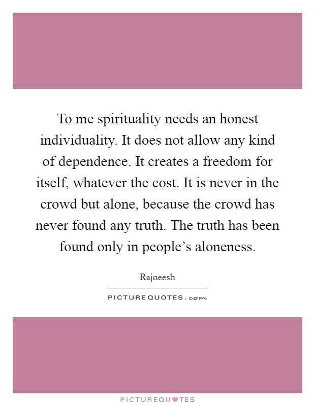 To me spirituality needs an honest individuality. It does not allow any kind of dependence. It creates a freedom for itself, whatever the cost. It is never in the crowd but alone, because the crowd has never found any truth. The truth has been found only in people's aloneness Picture Quote #1