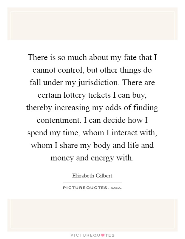 There is so much about my fate that I cannot control, but other things do fall under my jurisdiction. There are certain lottery tickets I can buy, thereby increasing my odds of finding contentment. I can decide how I spend my time, whom I interact with, whom I share my body and life and money and energy with Picture Quote #1
