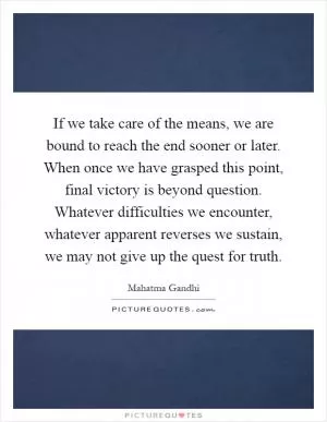 If we take care of the means, we are bound to reach the end sooner or later. When once we have grasped this point, final victory is beyond question. Whatever difficulties we encounter, whatever apparent reverses we sustain, we may not give up the quest for truth Picture Quote #1
