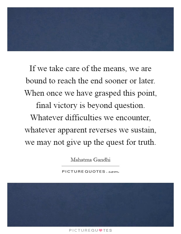 If we take care of the means, we are bound to reach the end sooner or later. When once we have grasped this point, final victory is beyond question. Whatever difficulties we encounter, whatever apparent reverses we sustain, we may not give up the quest for truth Picture Quote #1