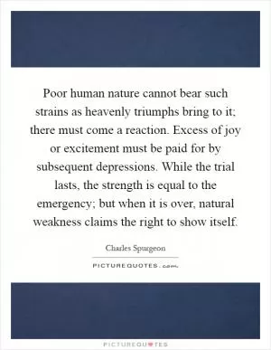 Poor human nature cannot bear such strains as heavenly triumphs bring to it; there must come a reaction. Excess of joy or excitement must be paid for by subsequent depressions. While the trial lasts, the strength is equal to the emergency; but when it is over, natural weakness claims the right to show itself Picture Quote #1