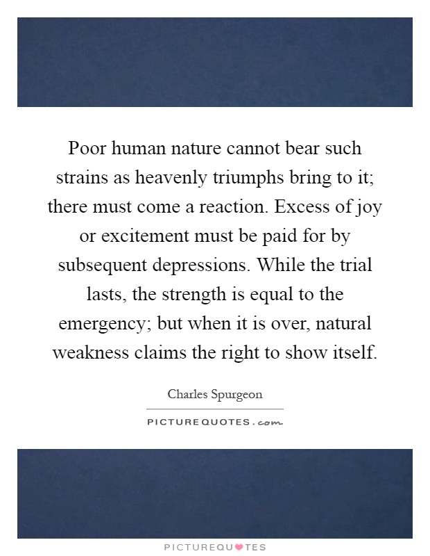 Poor human nature cannot bear such strains as heavenly triumphs bring to it; there must come a reaction. Excess of joy or excitement must be paid for by subsequent depressions. While the trial lasts, the strength is equal to the emergency; but when it is over, natural weakness claims the right to show itself Picture Quote #1