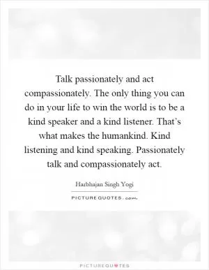 Talk passionately and act compassionately. The only thing you can do in your life to win the world is to be a kind speaker and a kind listener. That’s what makes the humankind. Kind listening and kind speaking. Passionately talk and compassionately act Picture Quote #1