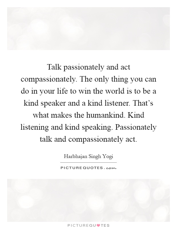 Talk passionately and act compassionately. The only thing you can do in your life to win the world is to be a kind speaker and a kind listener. That's what makes the humankind. Kind listening and kind speaking. Passionately talk and compassionately act Picture Quote #1