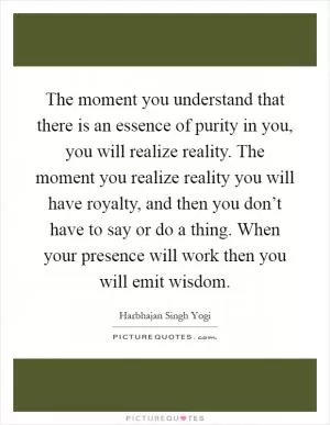 The moment you understand that there is an essence of purity in you, you will realize reality. The moment you realize reality you will have royalty, and then you don’t have to say or do a thing. When your presence will work then you will emit wisdom Picture Quote #1